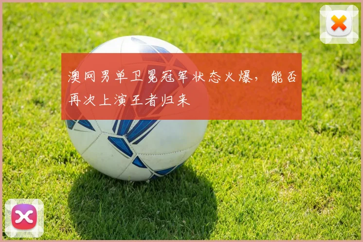 澳网男单卫冕冠军状态火爆，能否再次上演王者归来