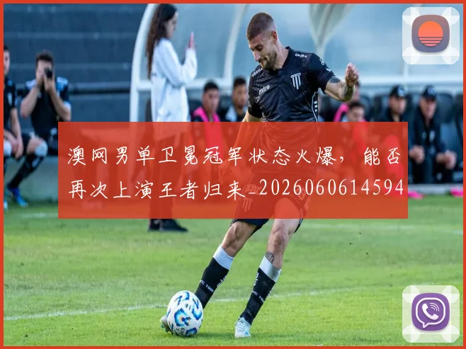 澳网男单卫冕冠军状态火爆，能否再次上演王者归来_20260606145944