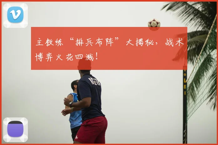 主教练“排兵布阵”大揭秘，战术博弈火花四溅！