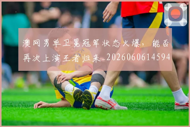 澳网男单卫冕冠军状态火爆,能否再次上演王者归来_20260606145944
