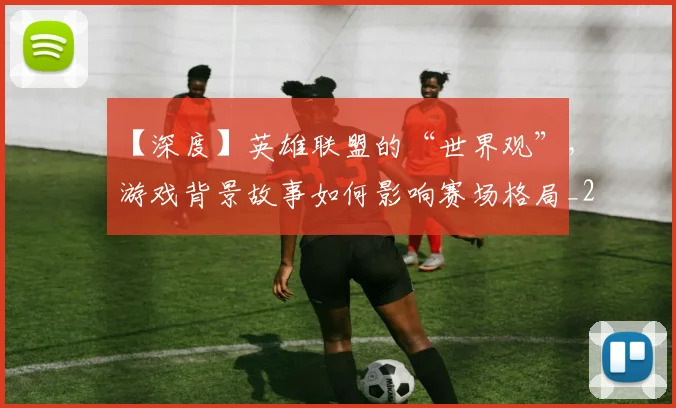 【深度】英雄联盟的“世界观”，游戏背景故事如何影响赛场格局_20260530144104
