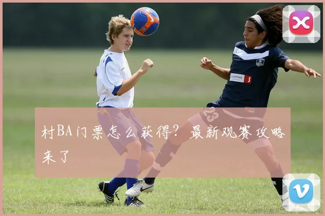 村BA门票怎么获得？最新观赛攻略来了
