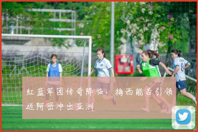 红蓝军团传奇降临，梅西能否引领迈阿密冲出亚洲