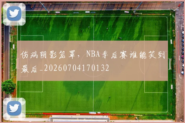 伤病阴影笼罩,NBA季后赛谁能笑到最后_20260704170132