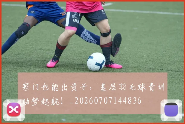 寒门也能出贵子,基层羽毛球青训助梦起航!_20260707144836