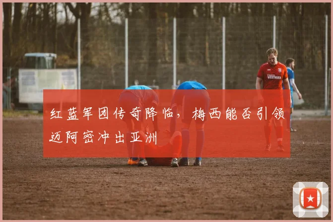 红蓝军团传奇降临,梅西能否引领迈阿密冲出亚洲